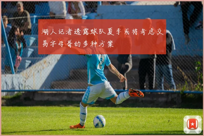 湖人记者透露球队夏季或将考虑交易字母哥的多种方案