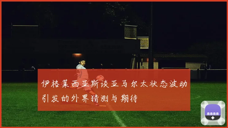 伊格莱西亚斯谈亚马尔太状态波动引发的外界猜测与期待
