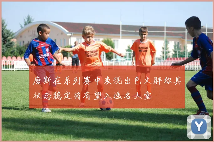 唐斯在系列赛中表现出色文胖称其状态稳定将有望入选名人堂