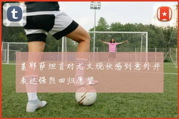 基耶萨坦言对尤文现状感到意外并表达强烈回归愿望
