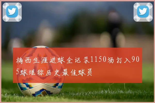 梅西生涯进球全记录1150场打入905球堪称历史最佳球员