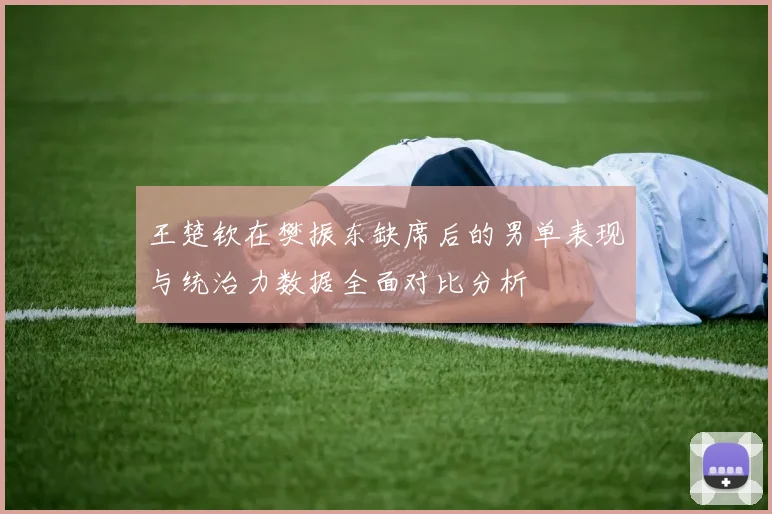 王楚钦在樊振东缺席后的男单表现与统治力数据全面对比分析