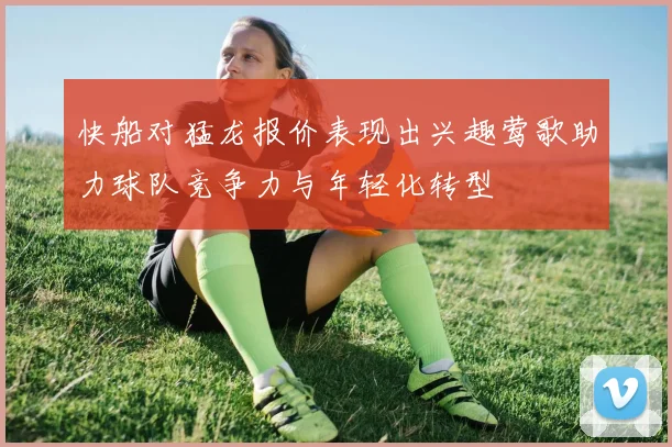 快船对猛龙报价表现出兴趣莺歌助力球队竞争力与年轻化转型
