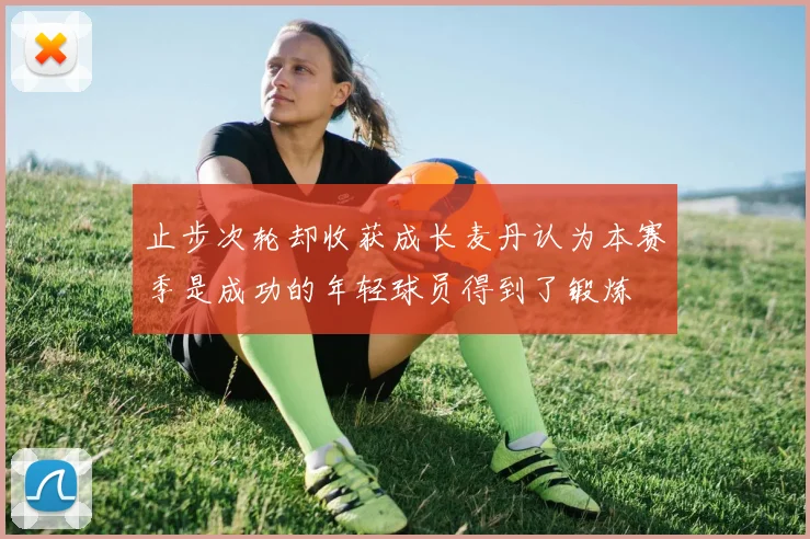 止步次轮却收获成长麦丹认为本赛季是成功的年轻球员得到了锻炼
