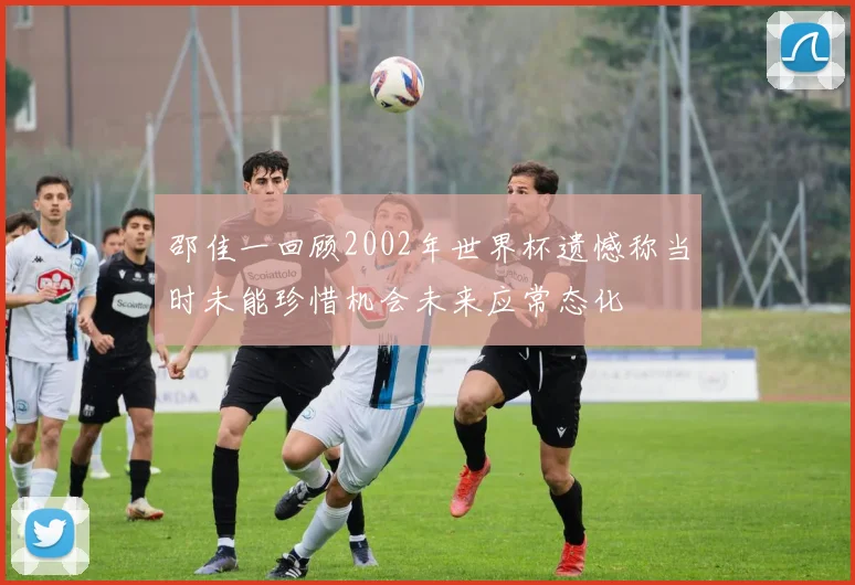 邵佳一回顾2002年世界杯遗憾称当时未能珍惜机会未来应常态化
