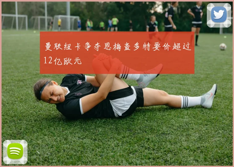 曼联纽卡争夺恩梅查多特要价超过12亿欧元