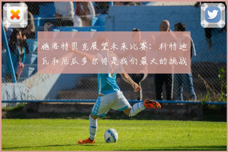 施洛特贝克展望未来比赛：科特迪瓦和厄瓜多尔将是我们最大的挑战