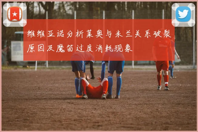 维维亚诺分析莱奥与米兰关系破裂原因及魔笛过度消耗现象