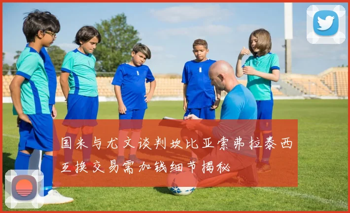 国米与尤文谈判坎比亚索弗拉泰西互换交易需加钱细节揭秘