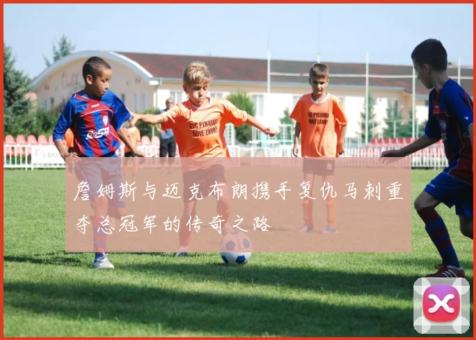 詹姆斯与迈克布朗携手复仇马刺重夺总冠军的传奇之路