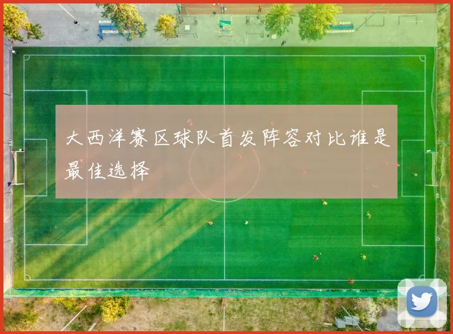 大西洋赛区球队首发阵容对比谁是最佳选择