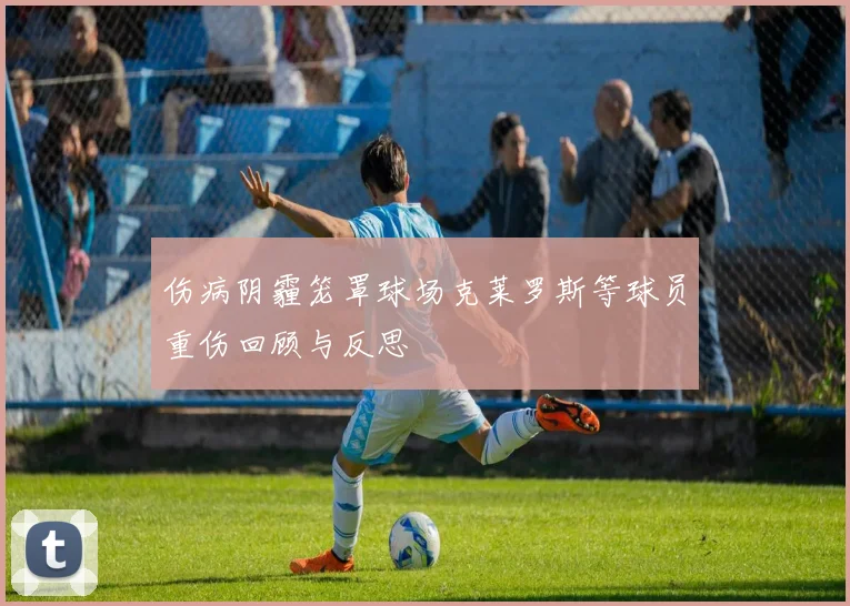 伤病阴霾笼罩球场克莱罗斯等球员重伤回顾与反思