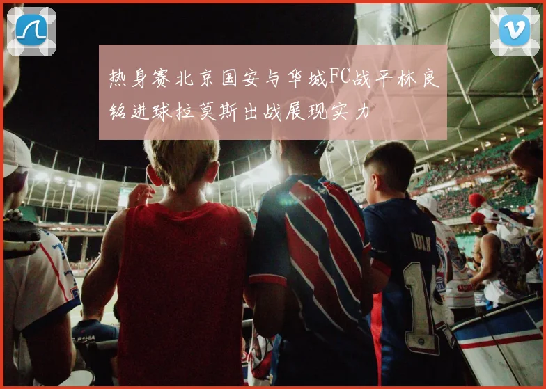 热身赛北京国安与华城FC战平林良铭进球拉莫斯出战展现实力