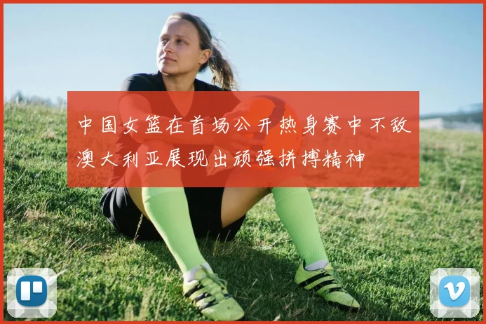 中国女篮在首场公开热身赛中不敌澳大利亚展现出顽强拼搏精神