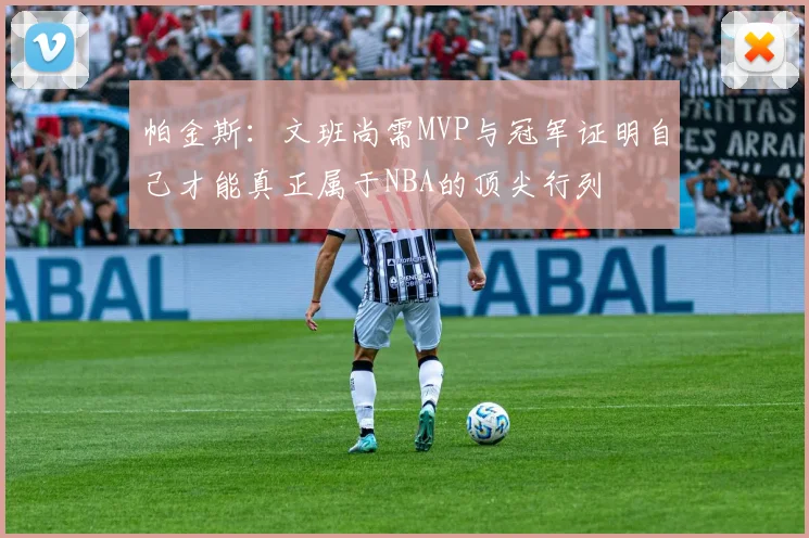 帕金斯：文班尚需MVP与冠军证明自己才能真正属于NBA的顶尖行列