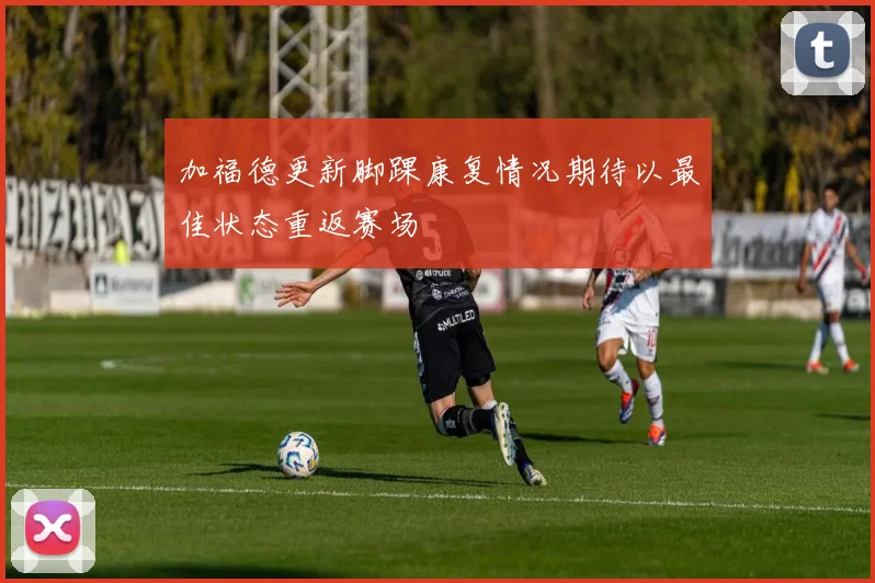 加福德更新脚踝康复情况期待以最佳状态重返赛场
