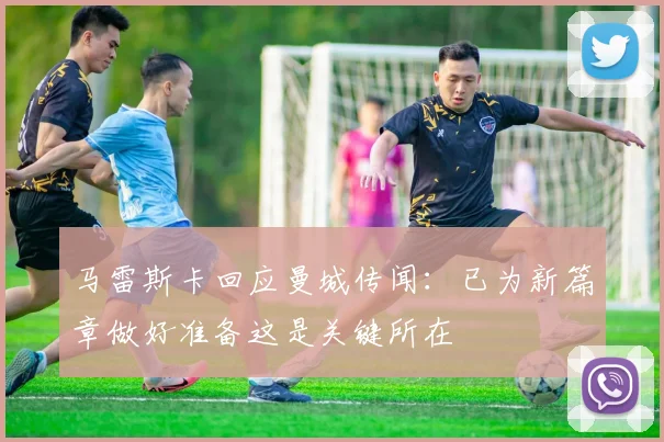 马雷斯卡回应曼城传闻：已为新篇章做好准备这是关键所在