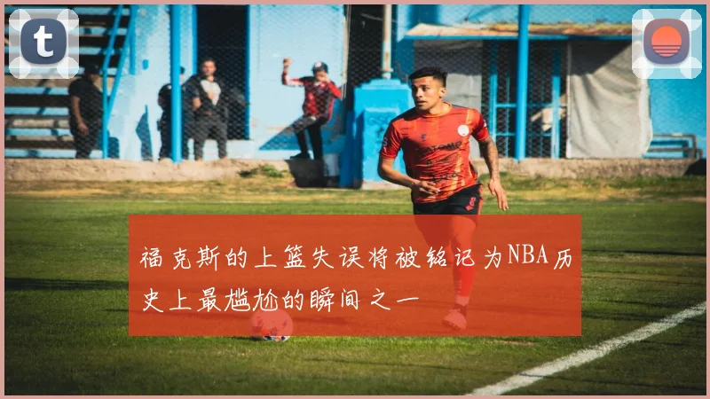 福克斯的上篮失误将被铭记为NBA历史上最尴尬的瞬间之一