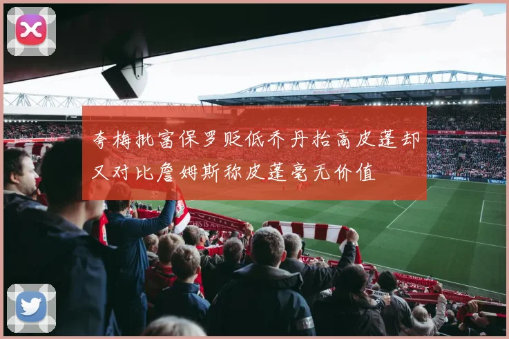 夸梅批富保罗贬低乔丹抬高皮蓬却又对比詹姆斯称皮蓬毫无价值