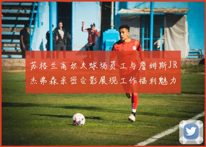 苏格兰高尔夫球场员工与詹姆斯JR杰弗森亲密合影展现工作福利魅力