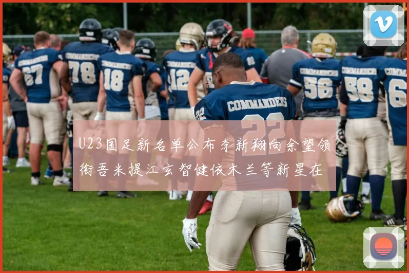 U23国足新名单公布李新翔向余望领衔吾米提江玄智健依木兰等新星在列