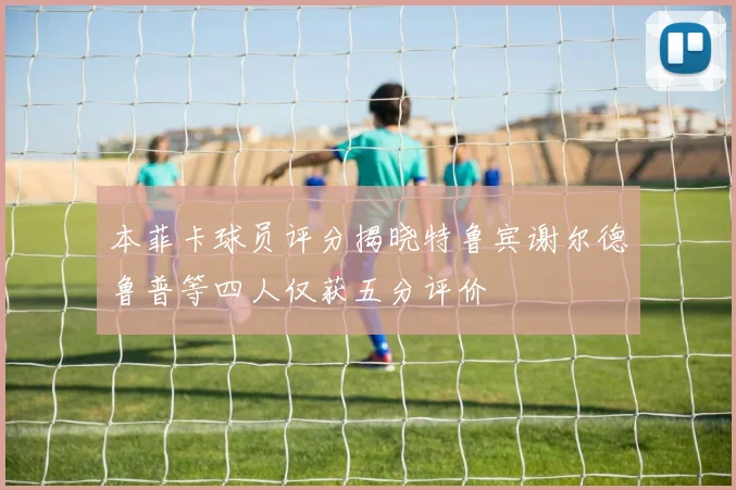 本菲卡球员评分揭晓特鲁宾谢尔德鲁普等四人仅获五分评价